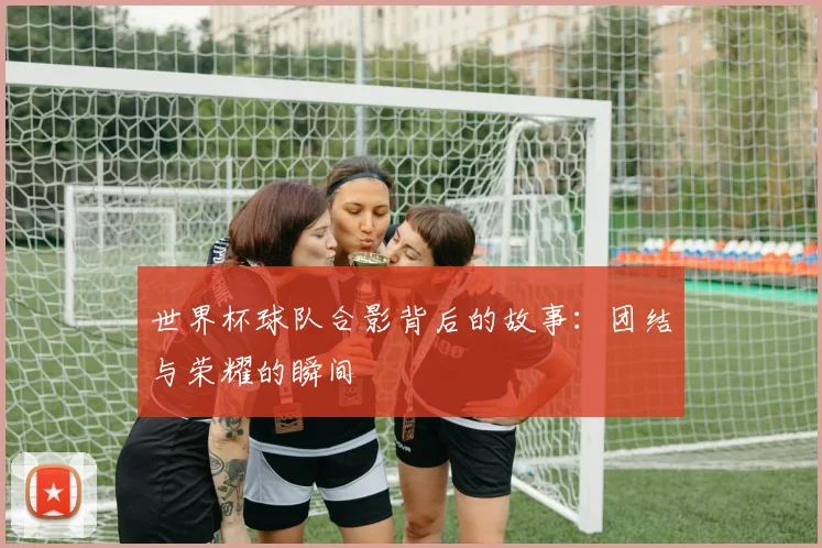 世界杯球队合影背后的故事:团结与荣耀的瞬间