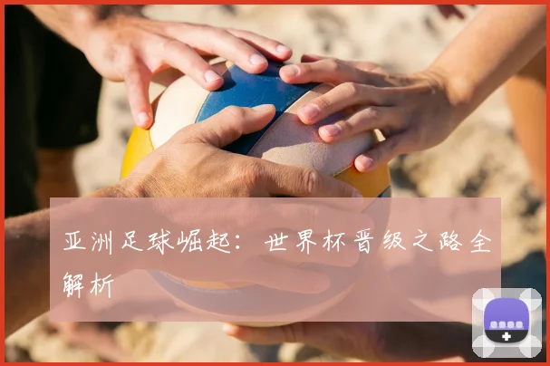 亚洲足球崛起：世界杯晋级之路全解析
