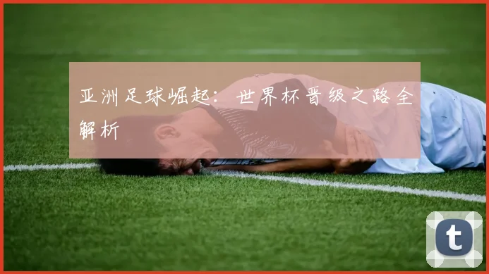 亚洲足球崛起:世界杯晋级之路全解析