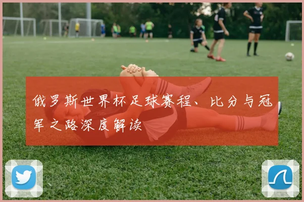 俄罗斯世界杯足球赛程、比分与冠军之路深度解读