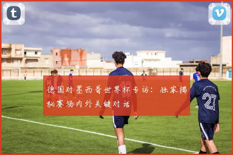 德国对墨西哥世界杯专访:独家揭秘赛场内外关键对话