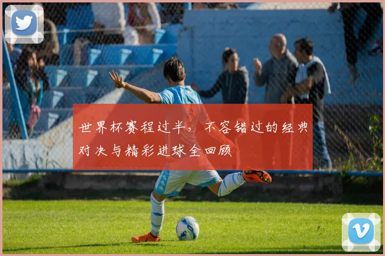 世界杯赛程过半，不容错过的经典对决与精彩进球全回顾