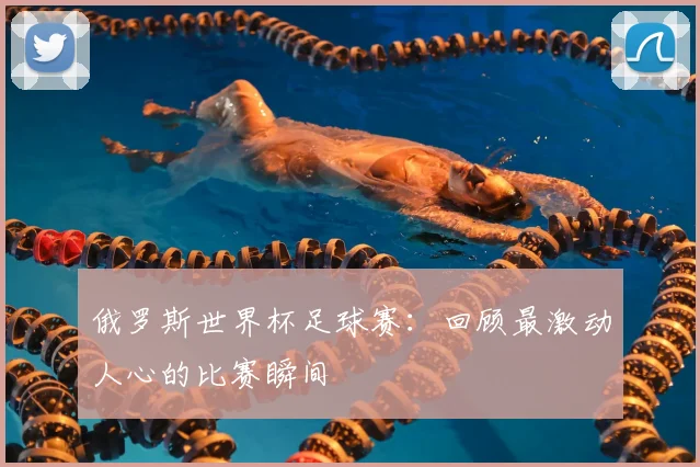 俄罗斯世界杯足球赛:回顾最激动人心的比赛瞬间