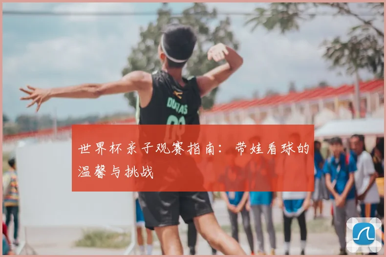世界杯亲子观赛指南:带娃看球的温馨与挑战