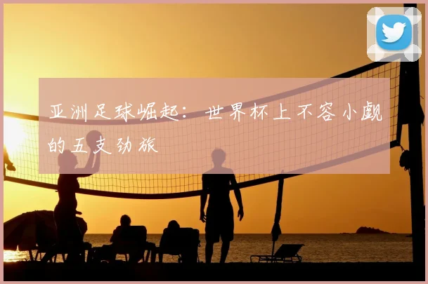 亚洲足球崛起:世界杯上不容小觑的五支劲旅
