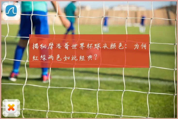 揭秘摩洛哥世界杯球衣颜色：为何红绿两色如此经典？