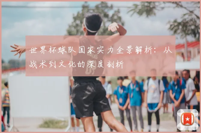 世界杯球队国家实力全景解析:从战术到文化的深度剖析