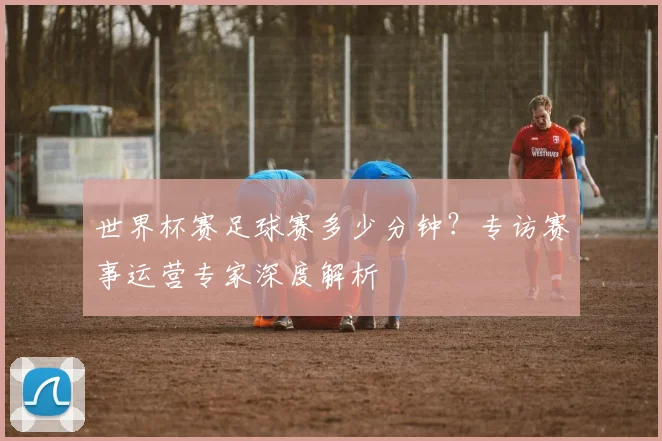 世界杯赛足球赛多少分钟？专访赛事运营专家深度解析