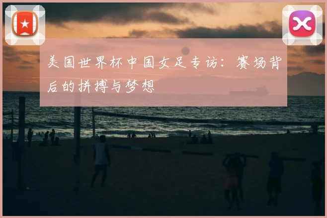 美国世界杯中国女足专访:赛场背后的拼搏与梦想