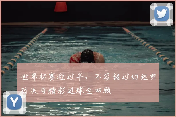 世界杯赛程过半，不容错过的经典对决与精彩进球全回顾