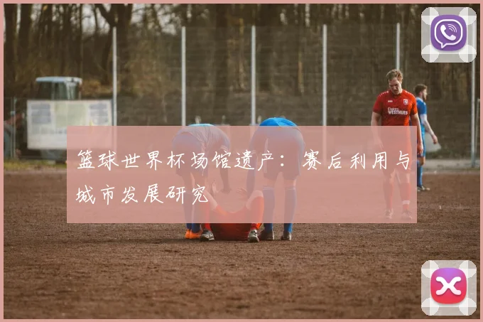篮球世界杯场馆遗产：赛后利用与城市发展研究