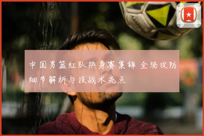 中国男篮红队热身赛集锦 全场攻防细节解析与技战术亮点