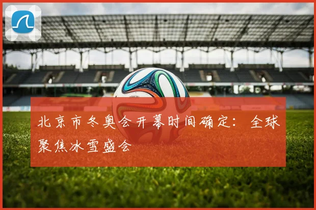 北京市冬奥会开幕时间确定：全球聚焦冰雪盛会