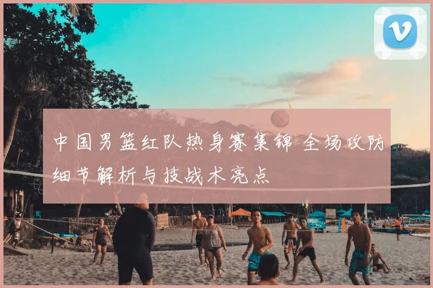 中国男篮红队热身赛集锦 全场攻防细节解析与技战术亮点