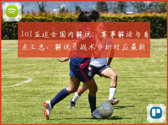 lol亚运会国内解说：赛事解读与看点汇总，解说员战术分析对应最新对阵安排与影响