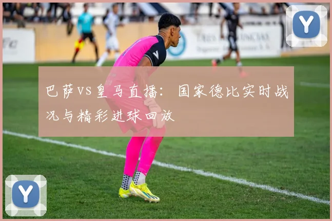 巴萨vs皇马直播：国家德比实时战况与精彩进球回放