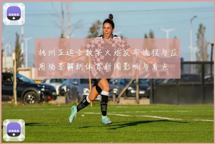 杭州亚运会数字火炬发布流程与应用场景解析体育新闻影响与看点