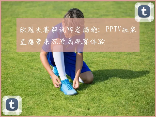 欧冠决赛解说阵容揭晓：PPTV独家直播带来沉浸式观赛体验