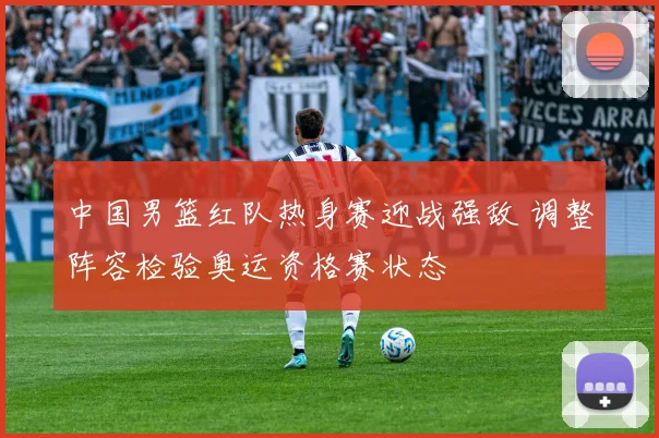 中国男篮红队热身赛迎战强敌 调整阵容检验奥运资格赛状态