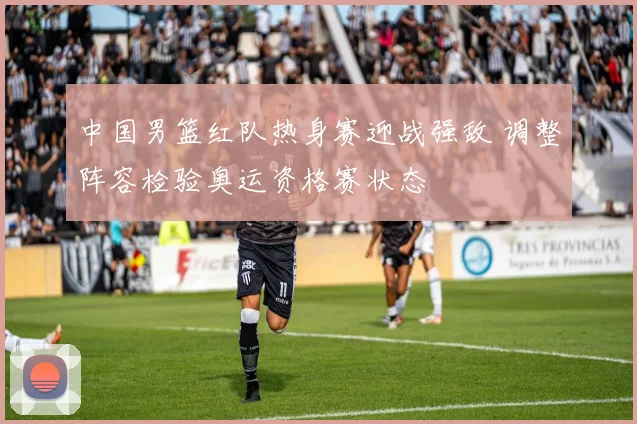 中国男篮红队热身赛迎战强敌 调整阵容检验奥运资格赛状态