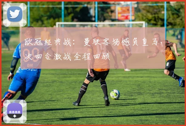 欧冠经典战：曼联客场憾负皇马，次回合激战全程回顾