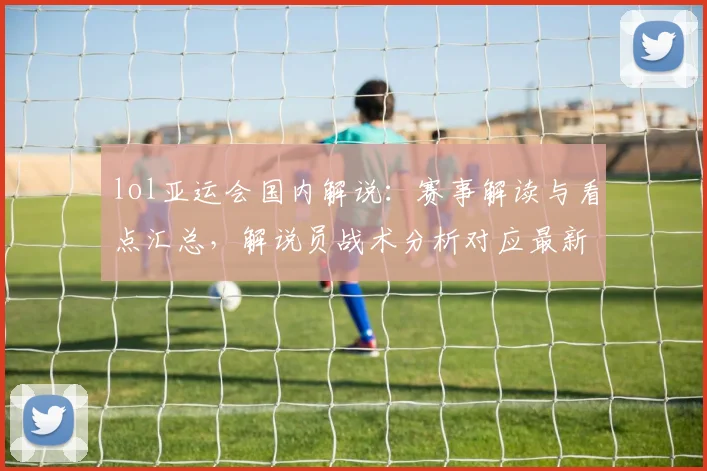 lol亚运会国内解说：赛事解读与看点汇总，解说员战术分析对应最新对阵安排与影响